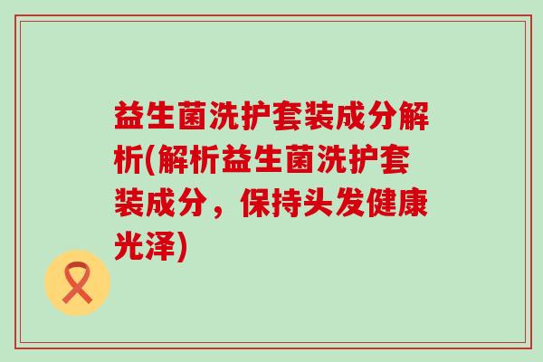 益生菌洗护套装成分解析(解析益生菌洗护套装成分，保持头发健康光泽)