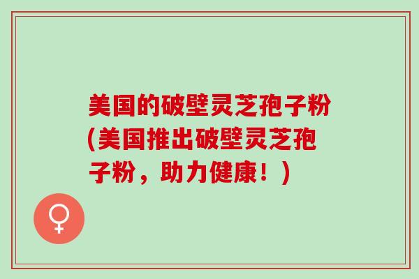 美国的破壁灵芝孢子粉(美国推出破壁灵芝孢子粉，助力健康！)