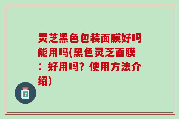 灵芝黑色包装面膜好吗能用吗(黑色灵芝面膜：好用吗？使用方法介绍)