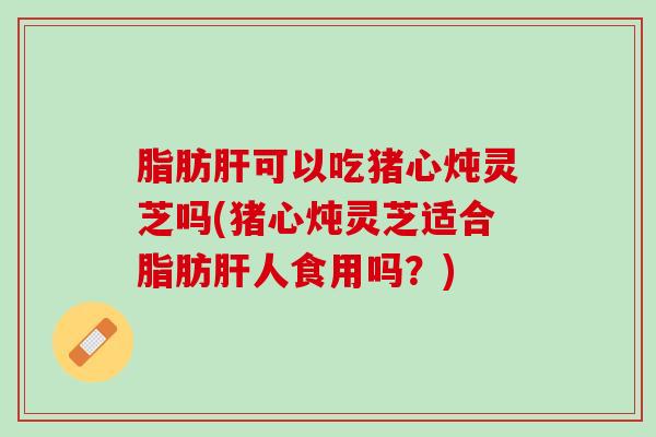 脂肪肝可以吃猪心炖灵芝吗(猪心炖灵芝适合脂肪肝人食用吗？)
