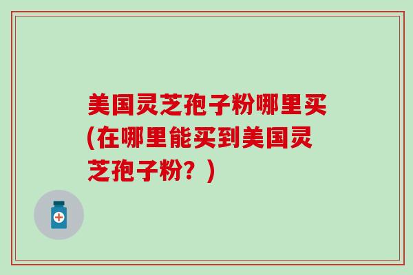 美国灵芝孢子粉哪里买(在哪里能买到美国灵芝孢子粉？)