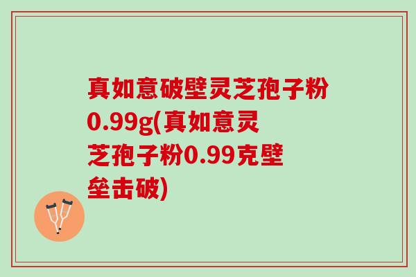 真如意破壁灵芝孢子粉0.99g(真如意灵芝孢子粉0.99克壁垒击破)