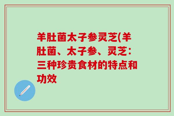 羊肚菌太子参灵芝(羊肚菌、太子参、灵芝：三种珍贵食材的特点和功效