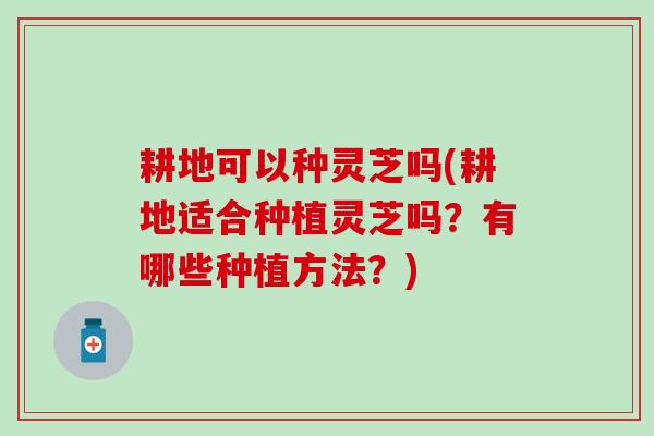耕地可以种灵芝吗(耕地适合种植灵芝吗？有哪些种植方法？)