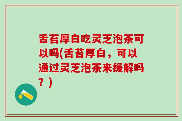 舌苔厚白吃灵芝泡茶可以吗(舌苔厚白，可以通过灵芝泡茶来缓解吗？)
