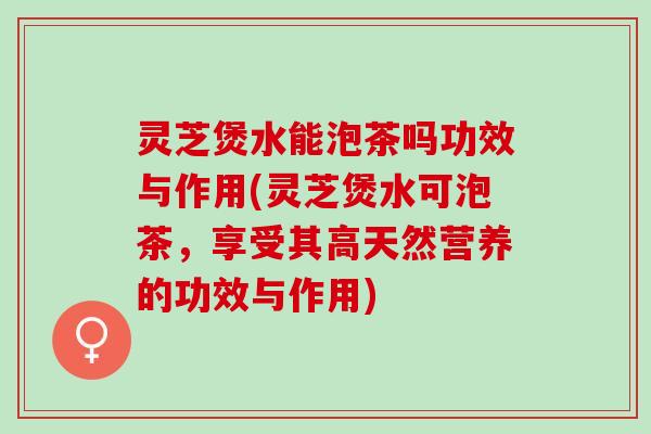 灵芝煲水能泡茶吗功效与作用(灵芝煲水可泡茶，享受其高天然营养的功效与作用)