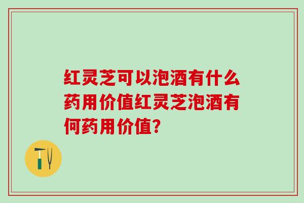红灵芝可以泡酒有什么药用价值红灵芝泡酒有何药用价值？
