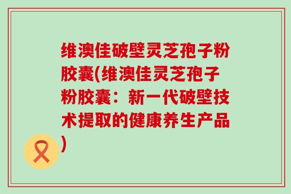 维澳佳破壁灵芝孢子粉胶囊(维澳佳灵芝孢子粉胶囊：新一代破壁技术提取的健康养生产品)