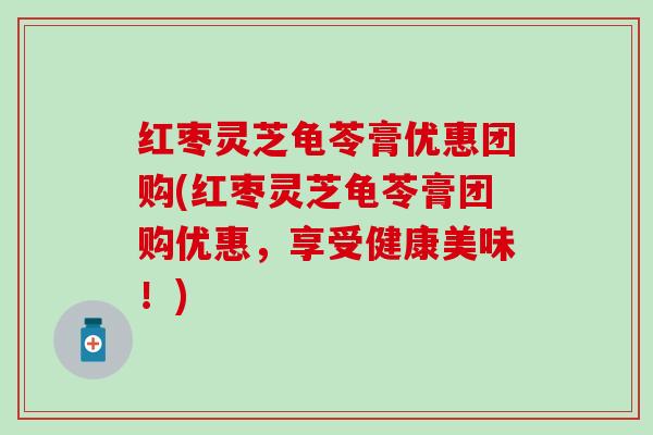 红枣灵芝龟苓膏优惠团购(红枣灵芝龟苓膏团购优惠，享受健康美味！)