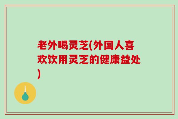 老外喝灵芝(外国人喜欢饮用灵芝的健康益处)