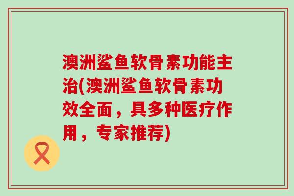 澳洲鲨鱼软骨素功能主治(澳洲鲨鱼软骨素功效全面，具多种医疗作用，专家推荐)