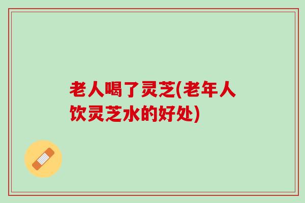 老人喝了灵芝(老年人饮灵芝水的好处)