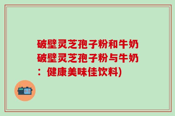 破壁灵芝孢子粉和牛奶破壁灵芝孢子粉与牛奶：健康美味佳饮料)
