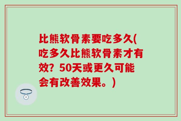 比熊软骨素要吃多久(吃多久比熊软骨素才有效？50天或更久可能会有改善效果。)
