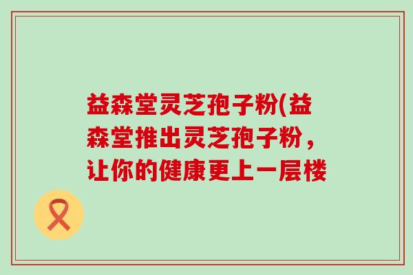 益森堂灵芝孢子粉(益森堂推出灵芝孢子粉，让你的健康更上一层楼