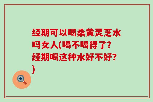 经期可以喝桑黄灵芝水吗女人(喝不喝得了？经期喝这种水好不好？)