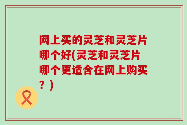 网上买的灵芝和灵芝片哪个好(灵芝和灵芝片哪个更适合在网上购买？)