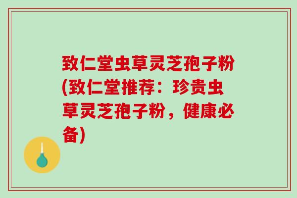 致仁堂虫草灵芝孢子粉(致仁堂推荐：珍贵虫草灵芝孢子粉，健康必备)