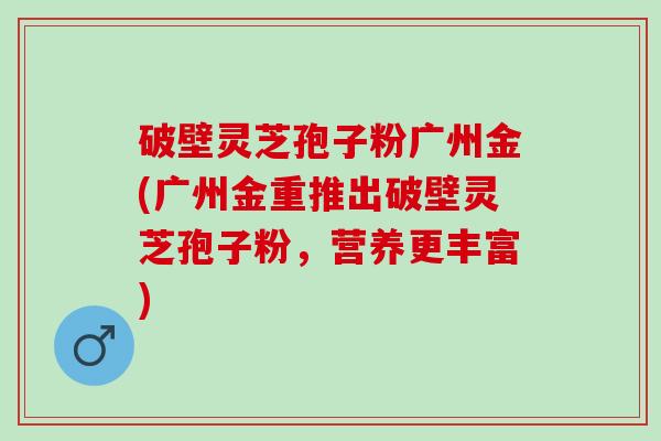 破壁灵芝孢子粉广州金(广州金重推出破壁灵芝孢子粉，营养更丰富)