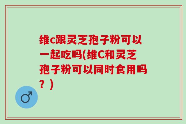 维c跟灵芝孢子粉可以一起吃吗(维C和灵芝孢子粉可以同时食用吗？)
