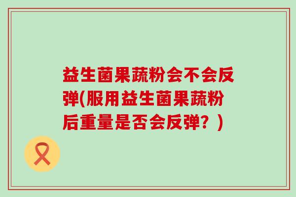 益生菌果蔬粉会不会反弹(服用益生菌果蔬粉后重量是否会反弹？)