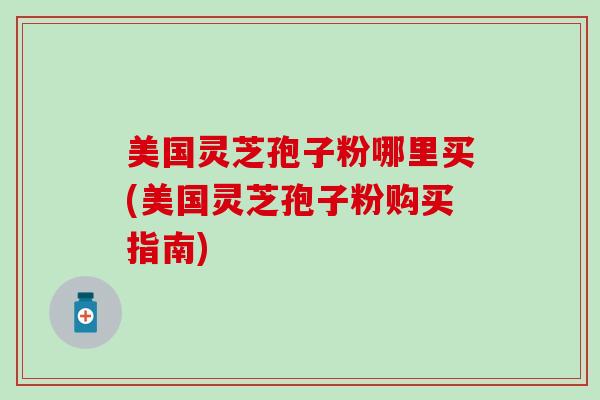 美国灵芝孢子粉哪里买(美国灵芝孢子粉购买指南)
