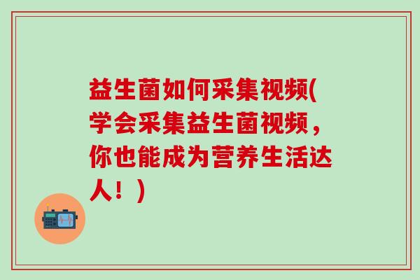 益生菌如何采集视频(学会采集益生菌视频，你也能成为营养生活达人！)