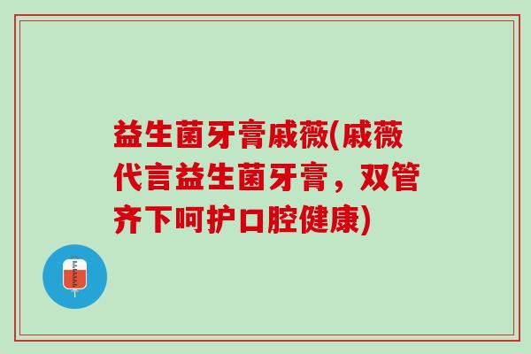 益生菌牙膏戚薇(戚薇代言益生菌牙膏，双管齐下呵护口腔健康)