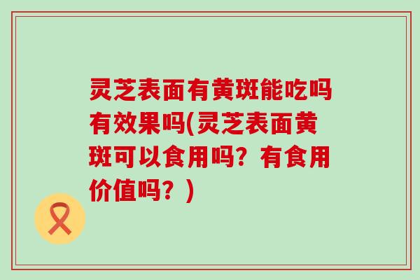 灵芝表面有黄斑能吃吗有效果吗(灵芝表面黄斑可以食用吗？有食用价值吗？)