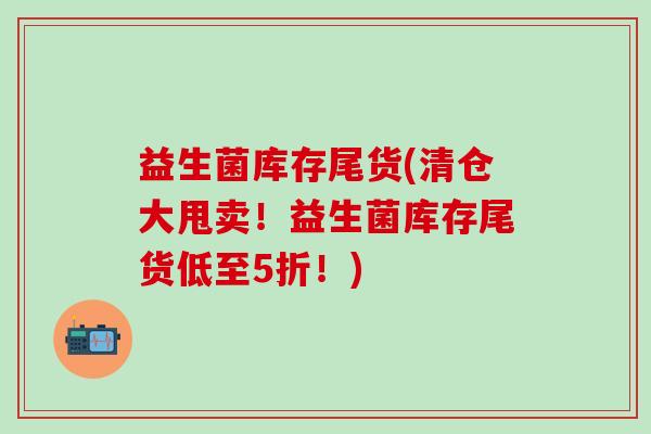 益生菌库存尾货(清仓大甩卖！益生菌库存尾货低至5折！)