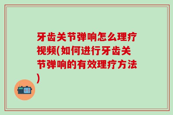 牙齿关节弹响怎么理疗视频(如何进行牙齿关节弹响的有效理疗方法)