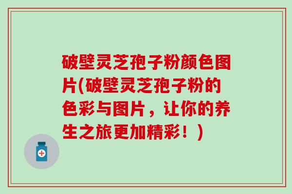 破壁灵芝孢子粉颜色图片(破壁灵芝孢子粉的色彩与图片，让你的养生之旅更加精彩！)