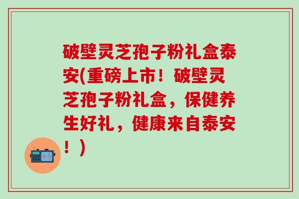破壁灵芝孢子粉礼盒泰安(重磅上市！破壁灵芝孢子粉礼盒，保健养生好礼，健康来自泰安！)
