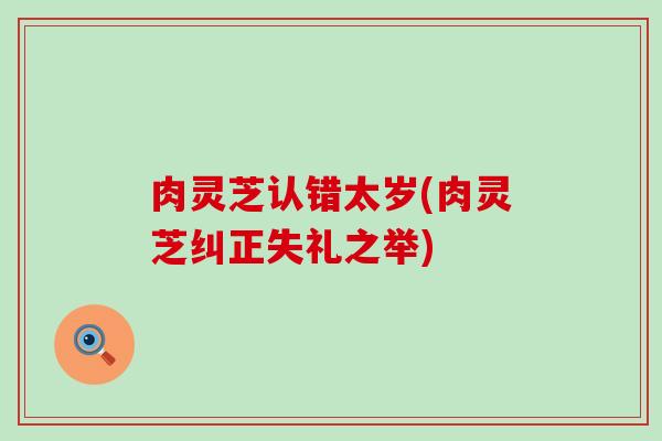 肉灵芝认错太岁(肉灵芝纠正失礼之举)