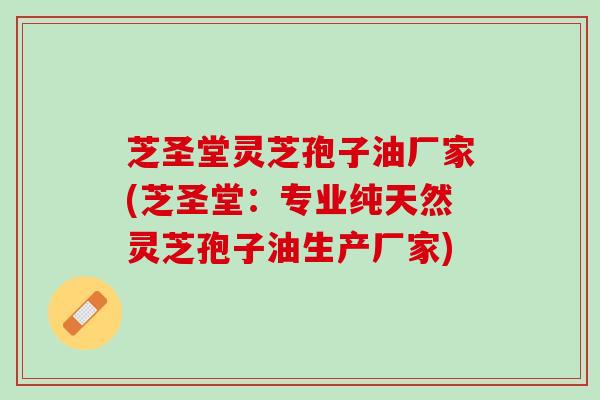 芝圣堂灵芝孢子油厂家(芝圣堂：专业纯天然灵芝孢子油生产厂家)