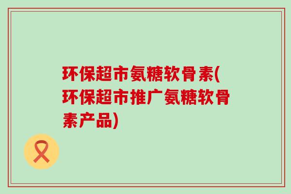 环保超市氨糖软骨素(环保超市推广氨糖软骨素产品)