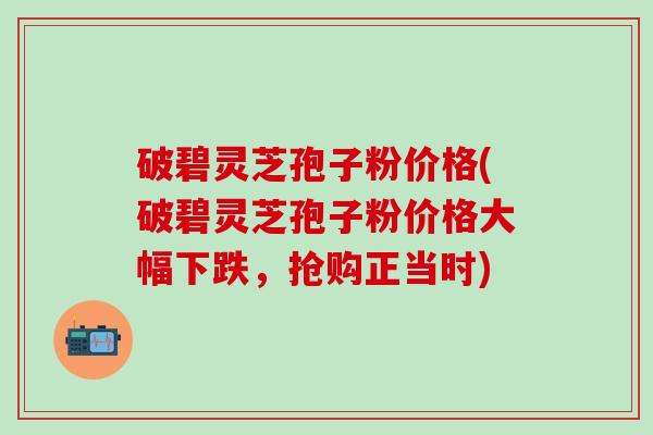 破碧灵芝孢子粉价格(破碧灵芝孢子粉价格大幅下跌，抢购正当时)