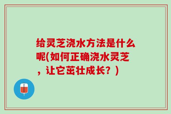 给灵芝浇水方法是什么呢(如何正确浇水灵芝，让它茁壮成长？)