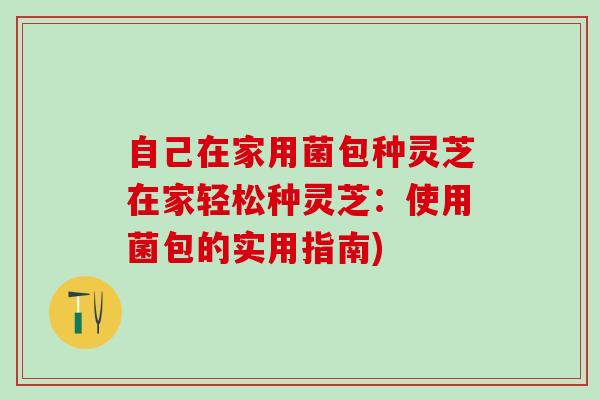 自己在家用菌包种灵芝在家轻松种灵芝：使用菌包的实用指南)