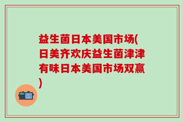 益生菌日本美国市场(日美齐欢庆益生菌津津有味日本美国市场双赢)