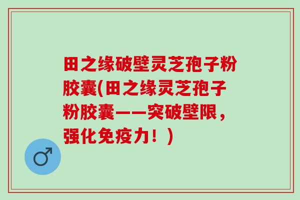 田之缘破壁灵芝孢子粉胶囊(田之缘灵芝孢子粉胶囊——突破壁限，强化免疫力！)