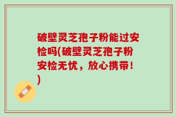 破壁灵芝孢子粉能过安检吗(破壁灵芝孢子粉安检无忧，放心携带！)