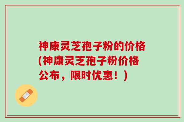 神康灵芝孢子粉的价格(神康灵芝孢子粉价格公布，限时优惠！)
