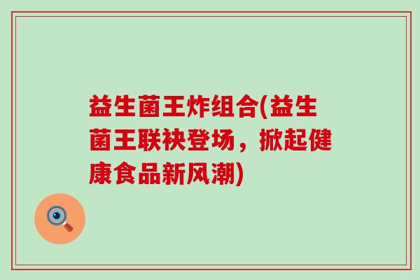 益生菌王炸组合(益生菌王联袂登场,掀起健康食品新风潮) 益生菌王炸组合(益生菌王联袂登场,掀起健康食品新风潮)