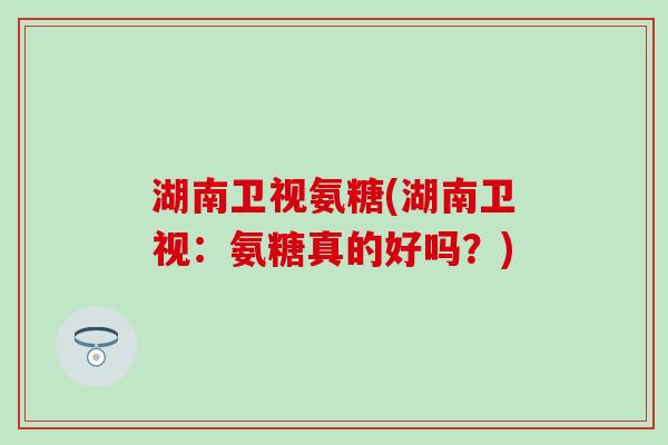 湖南卫视氨糖(湖南卫视:氨糖真的好吗?) 湖南卫视氨糖(湖南卫视:氨糖真的好吗?)