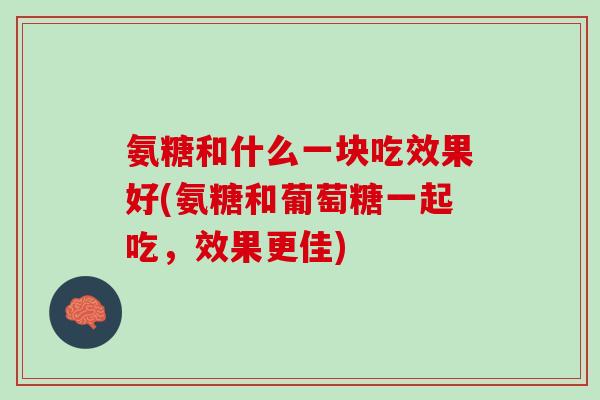 氨糖和什么一块吃效果好(氨糖和葡萄糖一起吃，效果更佳)