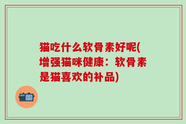 猫吃什么软骨素好呢(增强猫咪健康：软骨素是猫喜欢的补品)