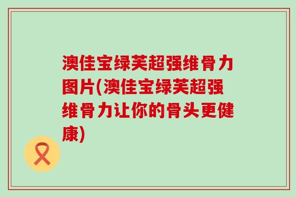 澳佳宝绿芙超强维骨力图片(澳佳宝绿芙超强维骨力让你的骨头更健康)