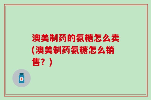 澳美制药的氨糖怎么卖(澳美制药氨糖怎么销售？)