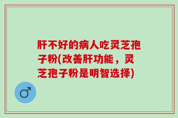 肝不好的病人吃灵芝孢子粉(改善肝功能，灵芝孢子粉是明智选择)